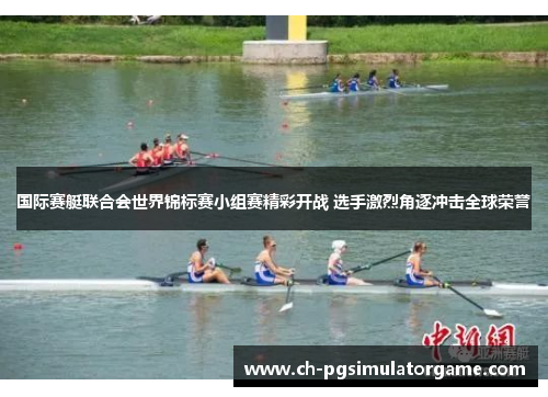 国际赛艇联合会世界锦标赛小组赛精彩开战 选手激烈角逐冲击全球荣誉