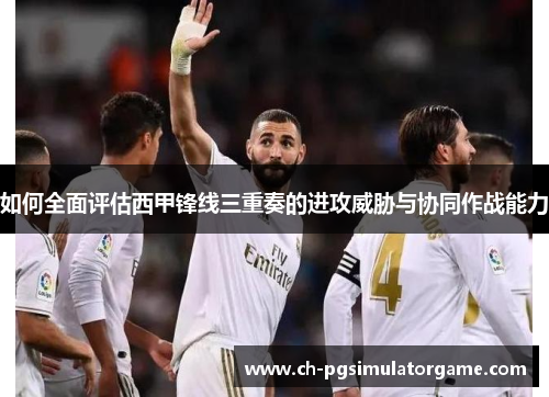 如何全面评估西甲锋线三重奏的进攻威胁与协同作战能力