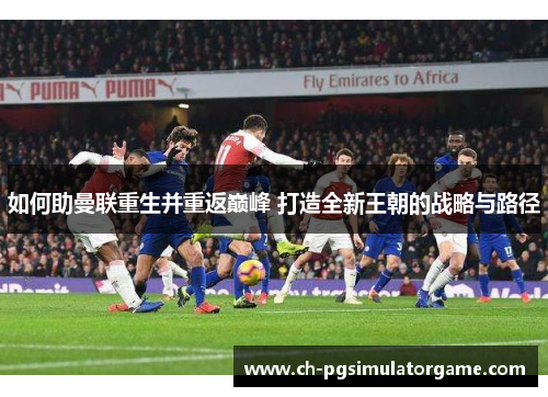 如何助曼联重生并重返巅峰 打造全新王朝的战略与路径