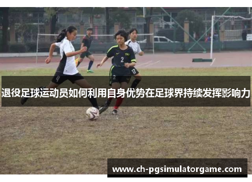 退役足球运动员如何利用自身优势在足球界持续发挥影响力