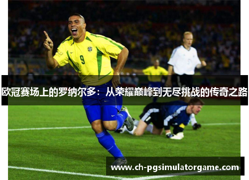 欧冠赛场上的罗纳尔多:从荣耀巅峰到无尽挑战的传奇之路 欧冠赛场上的罗纳尔多:从荣耀巅峰到无尽挑战的传奇之路