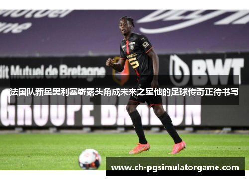 法国队新星奥利塞崭露头角成未来之星他的足球传奇正待书写