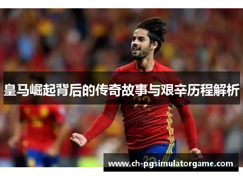 皇马崛起背后的传奇故事与艰辛历程解析